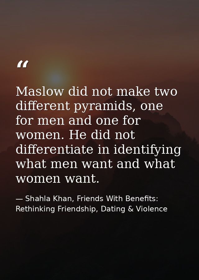 Maslow did not make two different pyramids, one for men and one for women. He did not differentiate in identifying what  — Shahla Khan, Friends With Benefits: Rethinking Friendship, Dating & Violence