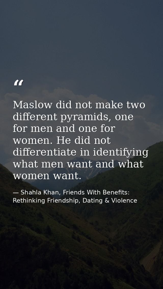 Maslow did not make two different pyramids, one for men and one for women. He did not differentiate in identifying what  — Shahla Khan, Friends With Benefits: Rethinking Friendship, Dating & Violence