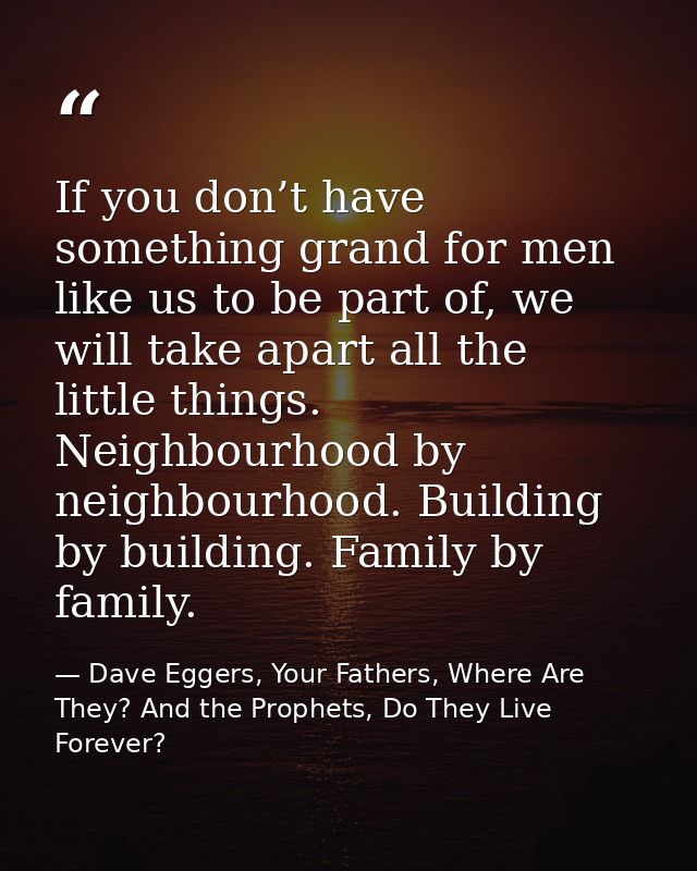If you don’t have something grand for men like us to be part of, we will take apart all the little things. Neighbourhood — Dave Eggers, Your Fathers, Where Are They? And the Prophets, Do They Live Forever?
