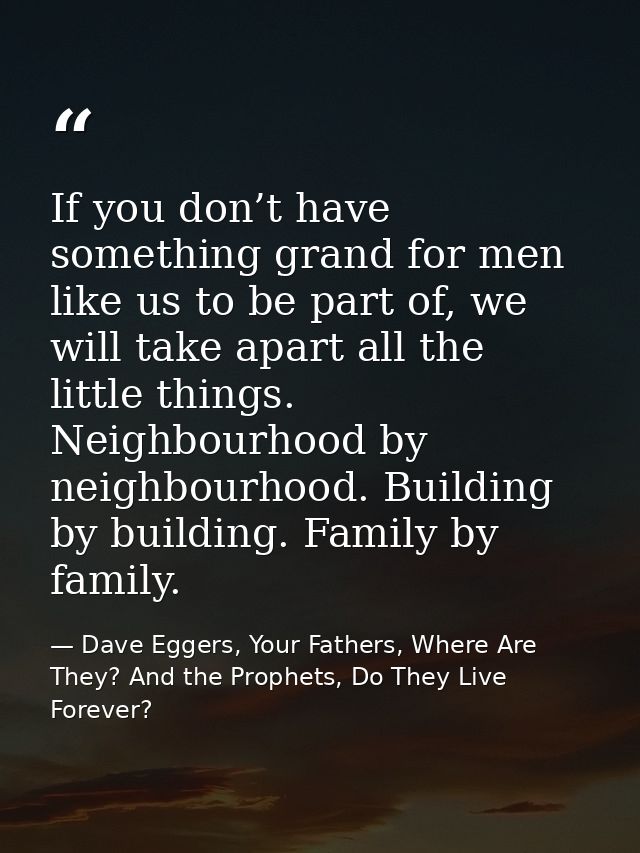 If you don’t have something grand for men like us to be part of, we will take apart all the little things. Neighbourhood — Dave Eggers, Your Fathers, Where Are They? And the Prophets, Do They Live Forever?