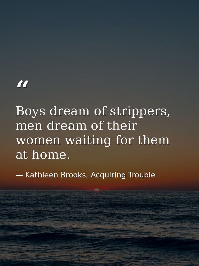 Boys dream of strippers, men dream of their women waiting for them at home. — Kathleen Brooks, Acquiring Trouble