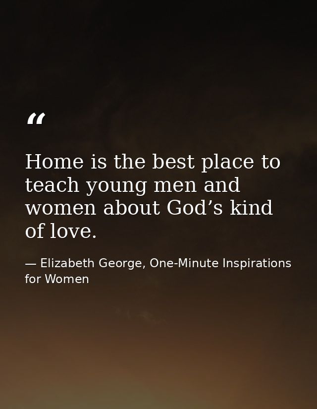 Home is the best place to teach young men and women about God’s kind of love. — Elizabeth George, One-Minute Inspirations for Women