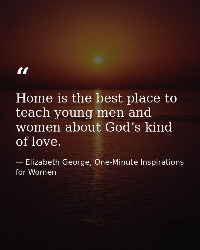 Home is the best place to teach young men and women about God’s kind of love. — Elizabeth George, One-Minute Inspirations for Women