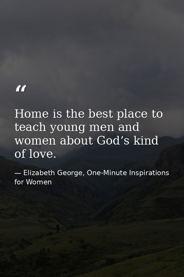 Home is the best place to teach young men and women about God’s kind of love. — Elizabeth George, One-Minute Inspirations for Women