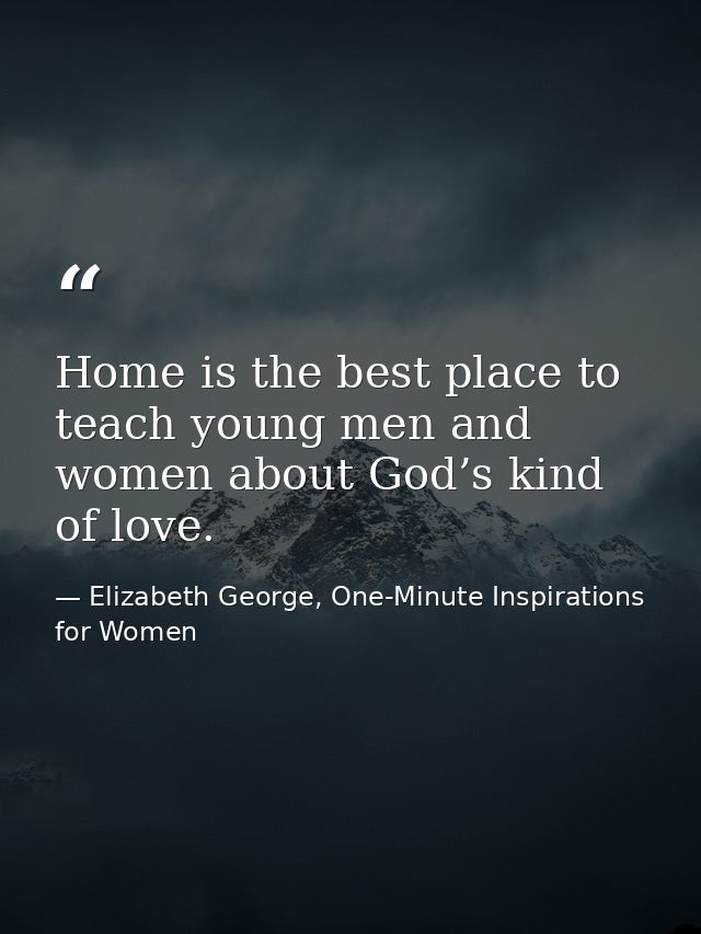 Home is the best place to teach young men and women about God’s kind of love. — Elizabeth George, One-Minute Inspirations for Women
