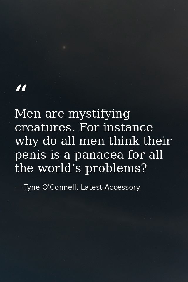 Men are mystifying creatures. For instance why do all men think their penis is a panacea for all the world’s problems? — Tyne O'Connell, Latest Accessory
