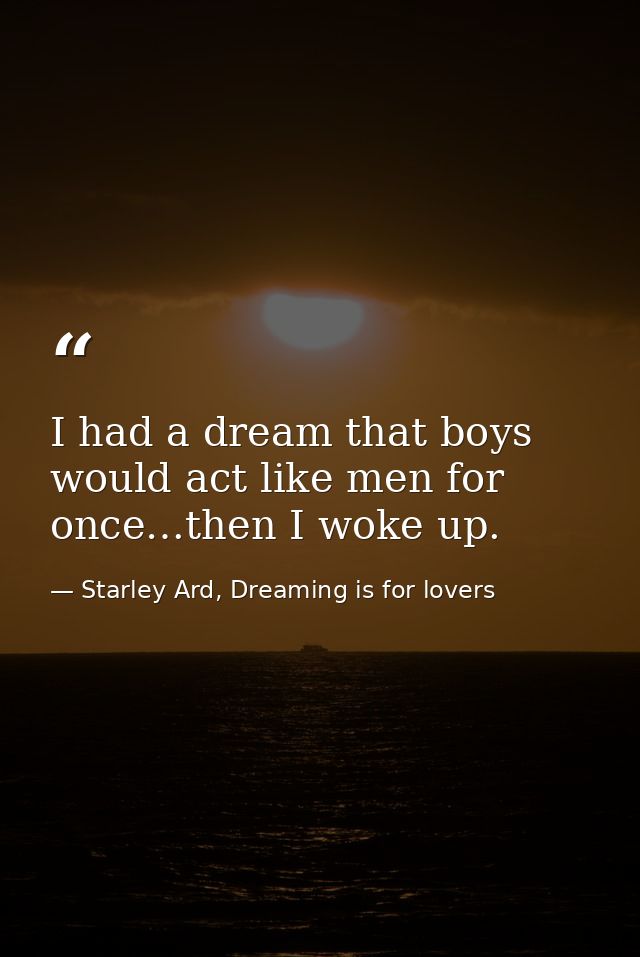 I had a dream that boys would act like men for once…then I woke up. — Starley Ard, Dreaming is for lovers
