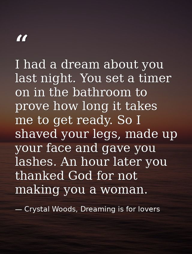 I had a dream about you last night. You set a timer on in the bathroom to prove how long it takes me to get ready. So I  — Crystal Woods, Dreaming is for lovers