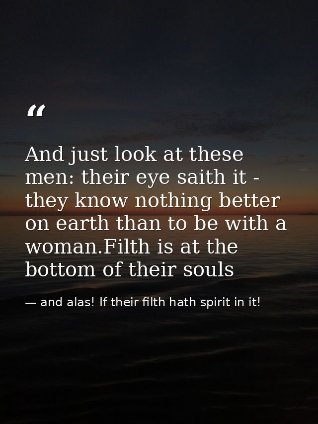 And just look at these men: their eye saith it - they know nothing better on earth than to be with a woman.Filth is at t — and alas! If their filth hath spirit in it!