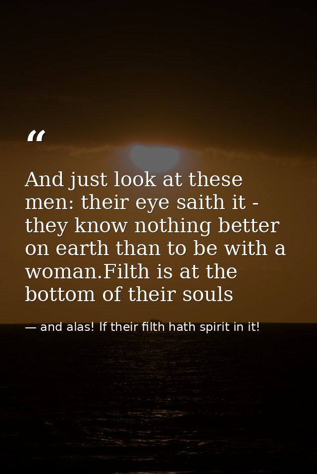 And just look at these men: their eye saith it - they know nothing better on earth than to be with a woman.Filth is at t — and alas! If their filth hath spirit in it!