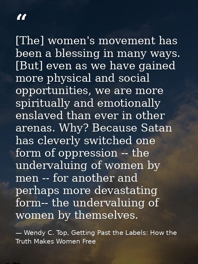 [The] women's movement has been a blessing in many ways. [But] even as we have gained more physical and social opportuni — Wendy C. Top, Getting Past the Labels: How the Truth Makes Women Free