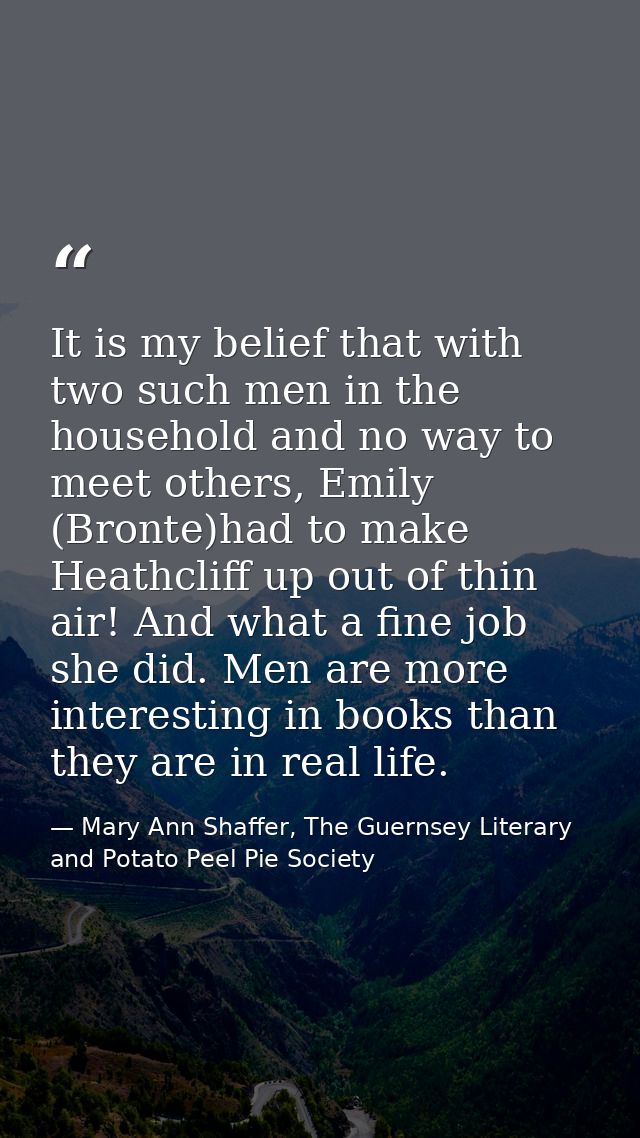 It is my belief that with two such men in the household and no way to meet others, Emily (Bronte)had to make Heathcliff  — Mary Ann Shaffer, The Guernsey Literary and Potato Peel Pie Society