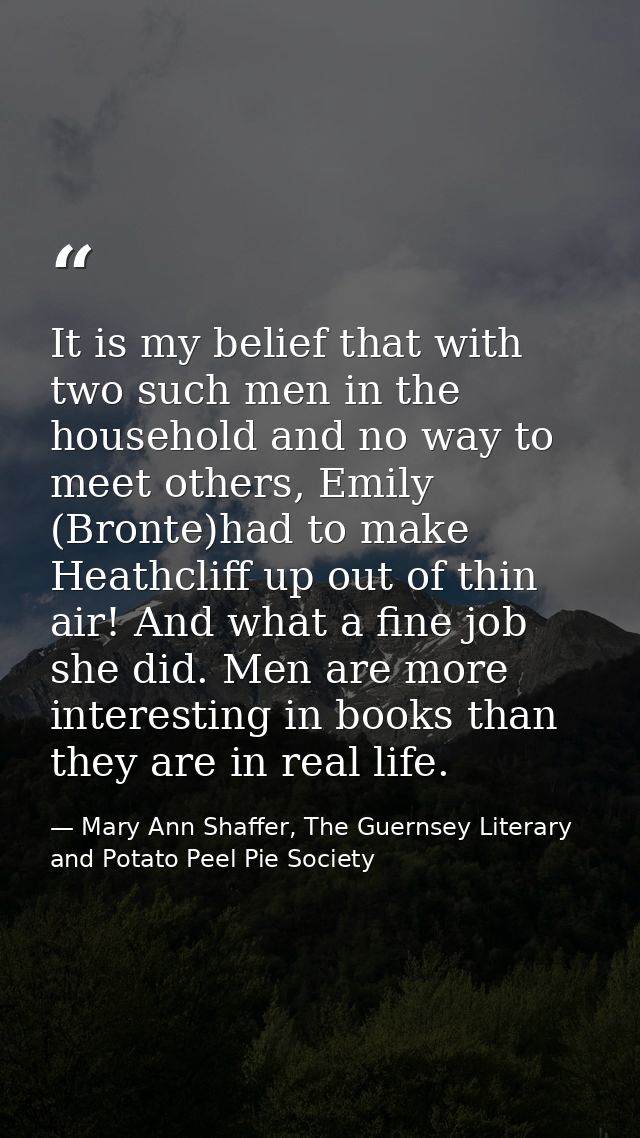 It is my belief that with two such men in the household and no way to meet others, Emily (Bronte)had to make Heathcliff  — Mary Ann Shaffer, The Guernsey Literary and Potato Peel Pie Society