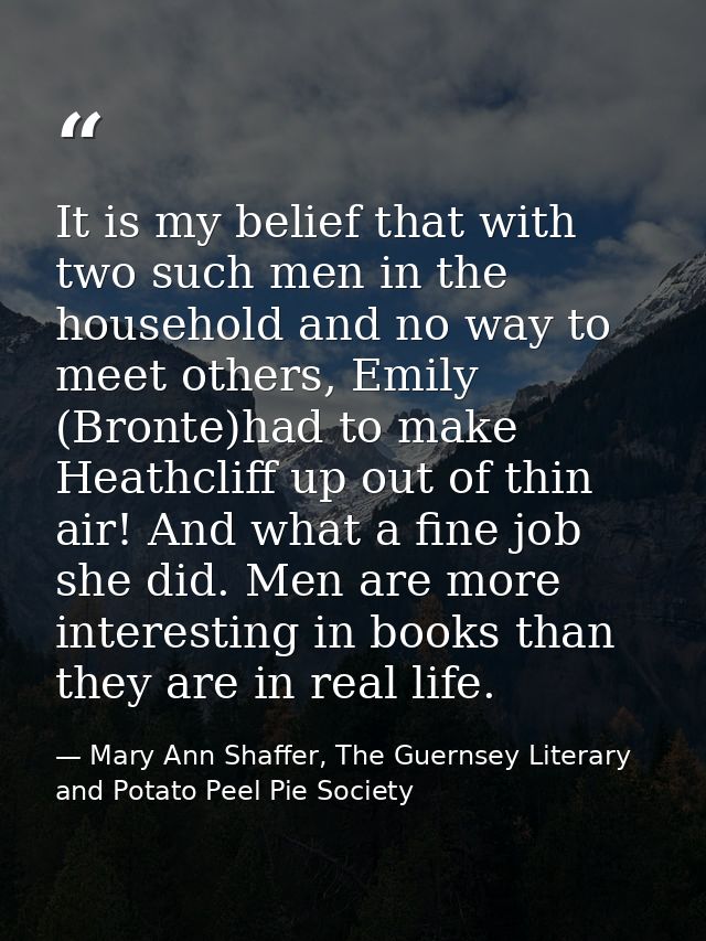 It is my belief that with two such men in the household and no way to meet others, Emily (Bronte)had to make Heathcliff  — Mary Ann Shaffer, The Guernsey Literary and Potato Peel Pie Society