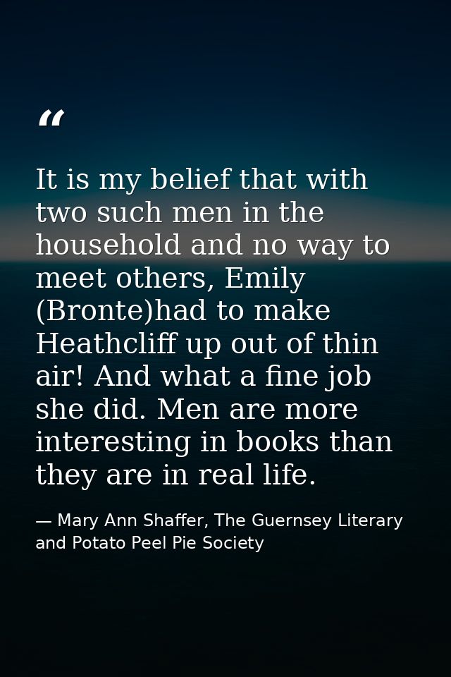 It is my belief that with two such men in the household and no way to meet others, Emily (Bronte)had to make Heathcliff  — Mary Ann Shaffer, The Guernsey Literary and Potato Peel Pie Society