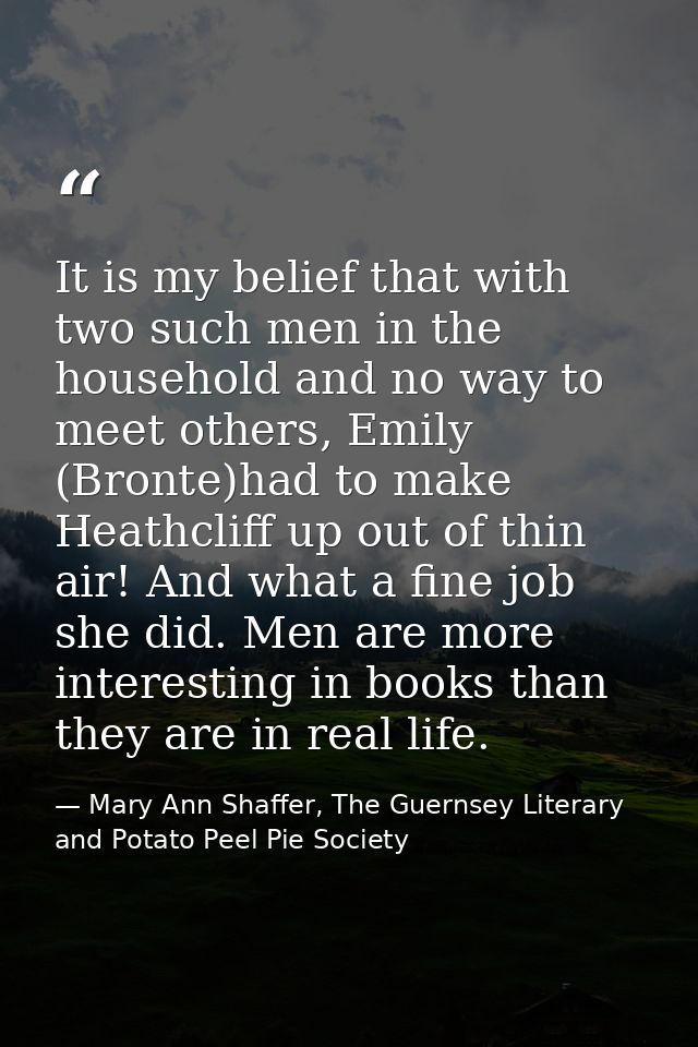 It is my belief that with two such men in the household and no way to meet others, Emily (Bronte)had to make Heathcliff  — Mary Ann Shaffer, The Guernsey Literary and Potato Peel Pie Society