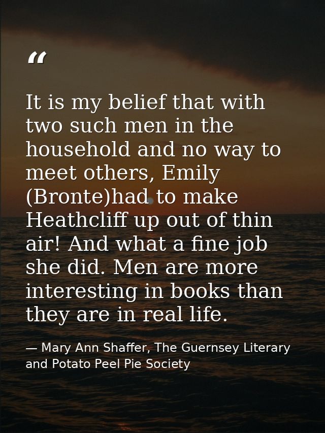 It is my belief that with two such men in the household and no way to meet others, Emily (Bronte)had to make Heathcliff  — Mary Ann Shaffer, The Guernsey Literary and Potato Peel Pie Society