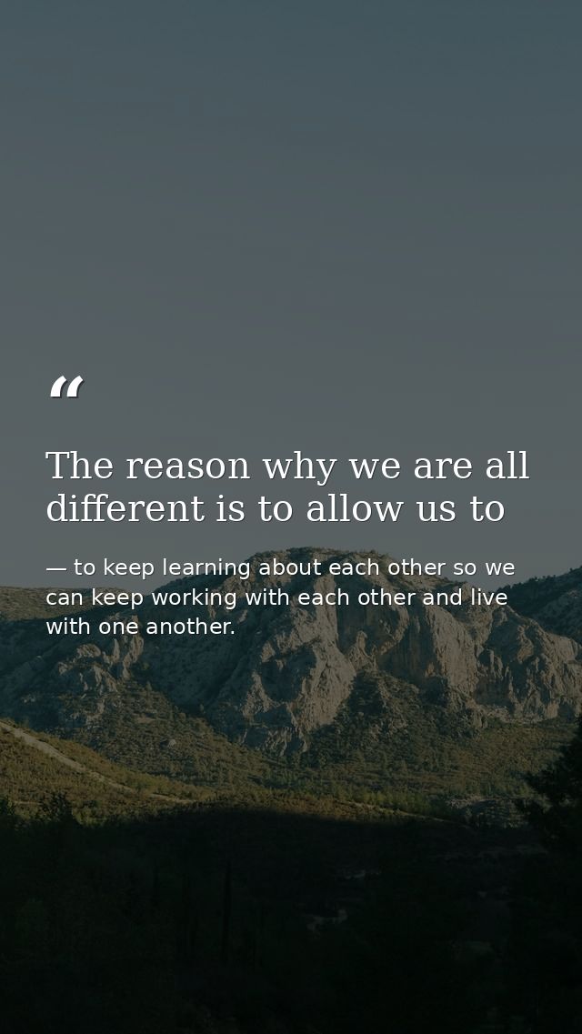 The reason why we are all different is to allow us to — to keep learning about each other so we can keep working with each other and live with one another.