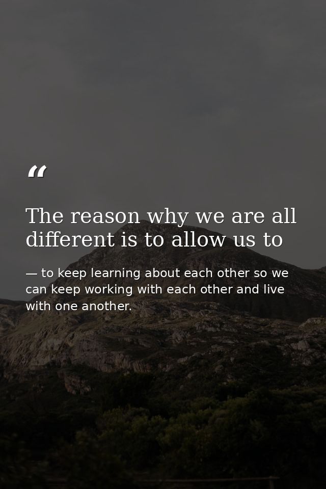 The reason why we are all different is to allow us to — to keep learning about each other so we can keep working with each other and live with one another.