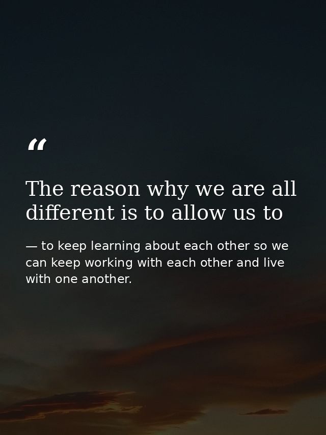 The reason why we are all different is to allow us to — to keep learning about each other so we can keep working with each other and live with one another.