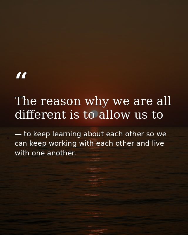 The reason why we are all different is to allow us to — to keep learning about each other so we can keep working with each other and live with one another.