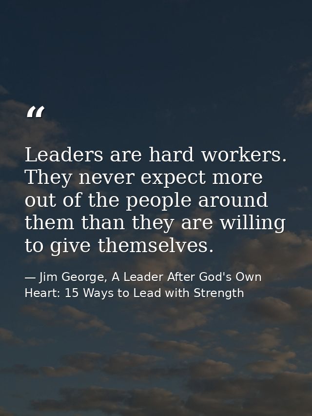 Leaders are hard workers. They never expect more out of the people around them than they are willing to give themselves. — Jim George, A Leader After God's Own Heart: 15 Ways to Lead with Strength