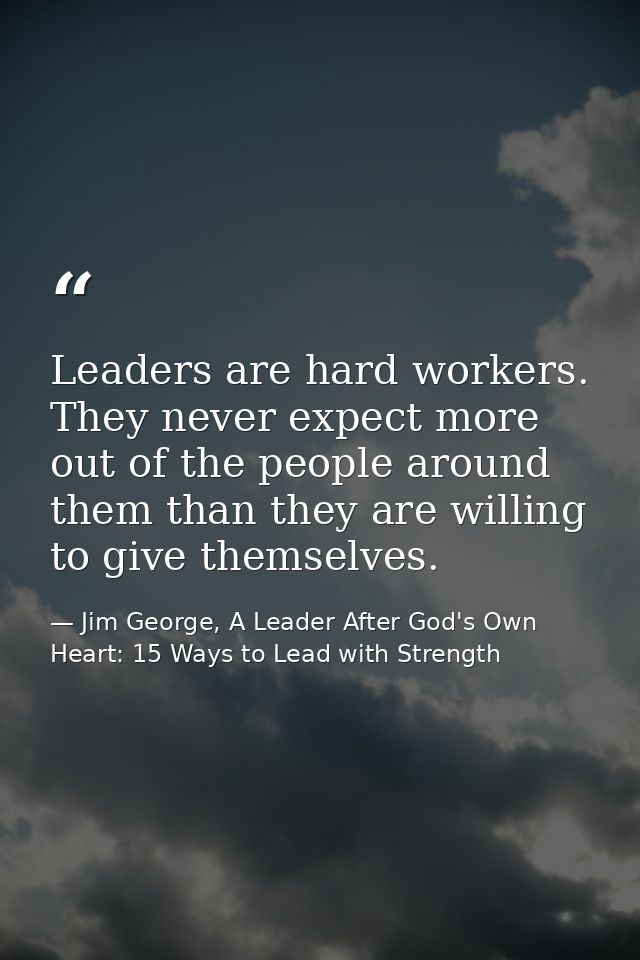 Leaders are hard workers. They never expect more out of the people around them than they are willing to give themselves. — Jim George, A Leader After God's Own Heart: 15 Ways to Lead with Strength