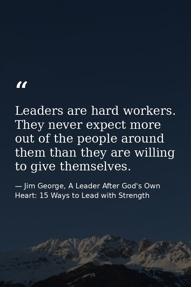 Leaders are hard workers. They never expect more out of the people around them than they are willing to give themselves. — Jim George, A Leader After God's Own Heart: 15 Ways to Lead with Strength