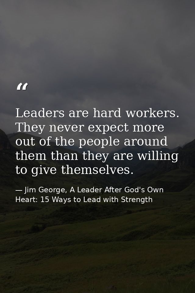 Leaders are hard workers. They never expect more out of the people around them than they are willing to give themselves. — Jim George, A Leader After God's Own Heart: 15 Ways to Lead with Strength