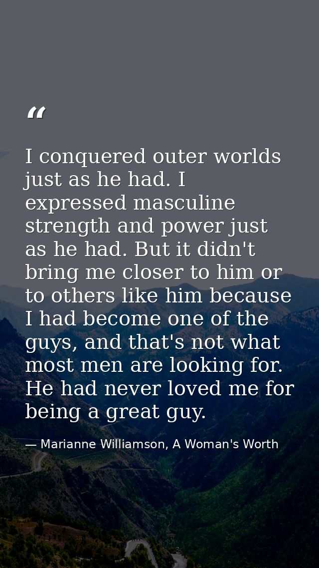 I conquered outer worlds just as he had. I expressed masculine strength and power just as he had. But it didn't bring me — Marianne Williamson, A Woman's Worth