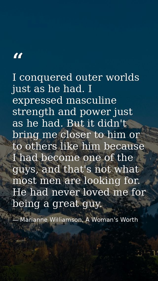 I conquered outer worlds just as he had. I expressed masculine strength and power just as he had. But it didn't bring me — Marianne Williamson, A Woman's Worth