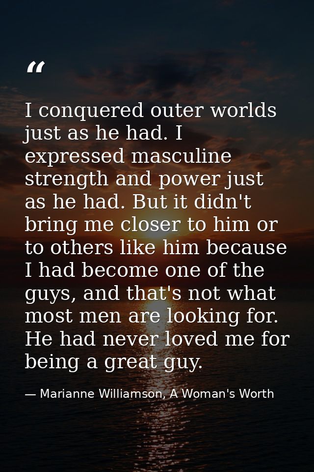 I conquered outer worlds just as he had. I expressed masculine strength and power just as he had. But it didn't bring me — Marianne Williamson, A Woman's Worth