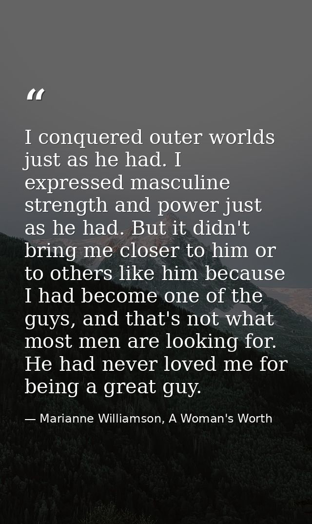 I conquered outer worlds just as he had. I expressed masculine strength and power just as he had. But it didn't bring me — Marianne Williamson, A Woman's Worth