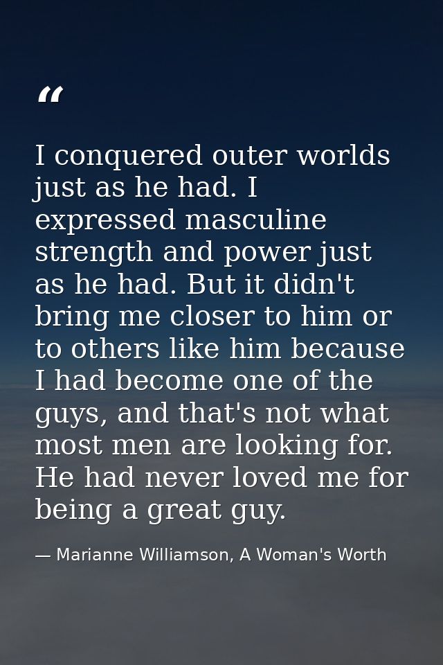 I conquered outer worlds just as he had. I expressed masculine strength and power just as he had. But it didn't bring me — Marianne Williamson, A Woman's Worth