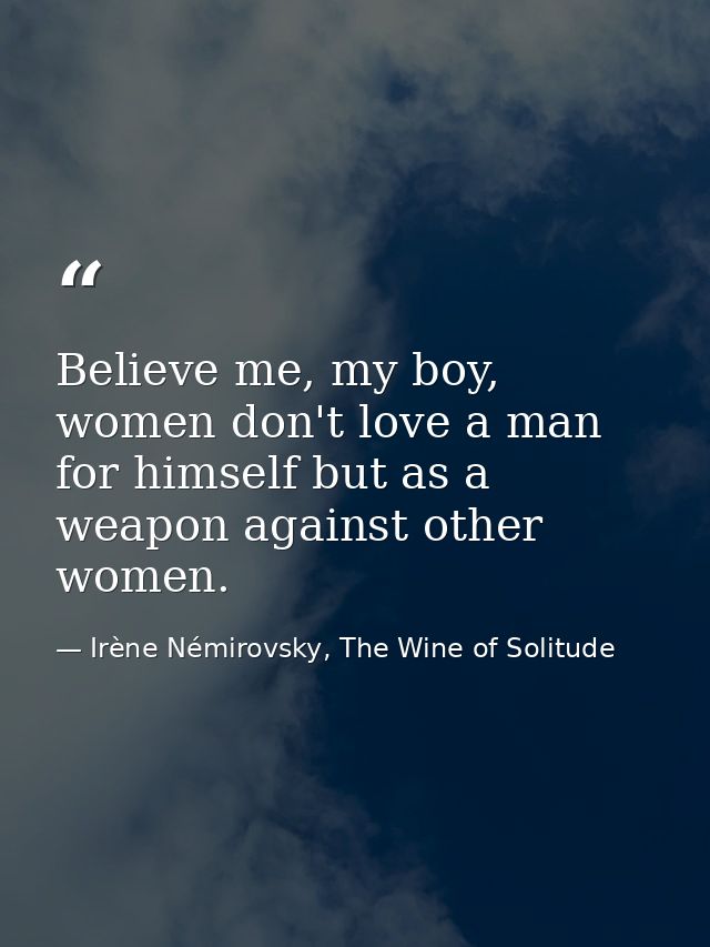 Believe me, my boy, women don't love a man for himself but as a weapon against other women. — Irène Némirovsky, The Wine of Solitude