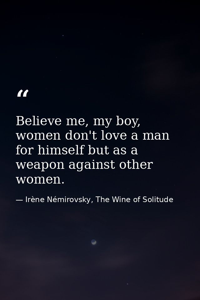 Believe me, my boy, women don't love a man for himself but as a weapon against other women. — Irène Némirovsky, The Wine of Solitude