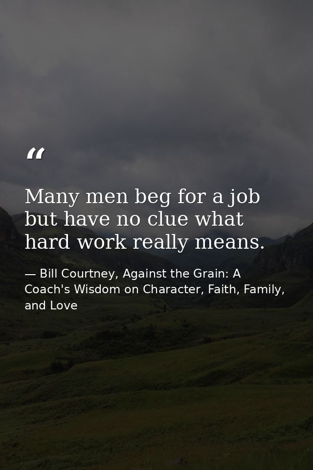 Many men beg for a job but have no clue what hard work really means. — Bill Courtney, Against the Grain: A Coach's Wisdom on Character, Faith, Family, and Love