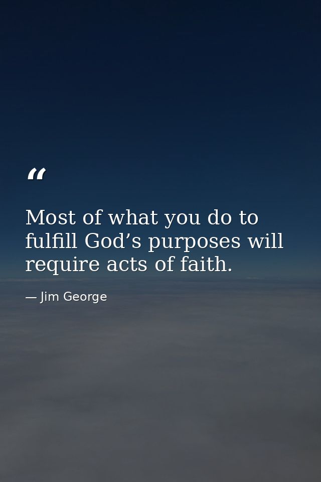 Most of what you do to fulfill God’s purposes will require acts of faith. — Jim George