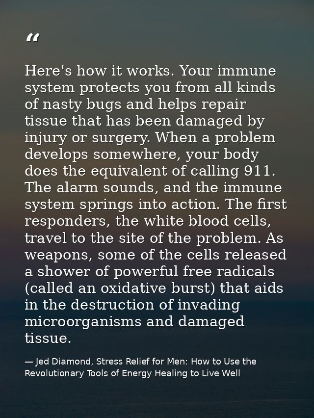 Here's how it works. Your immune system protects you from all kinds of nasty bugs and helps repair tissue that has been  — Jed Diamond, Stress Relief for Men: How to Use the Revolutionary Tools of Energy Healing to Live Well