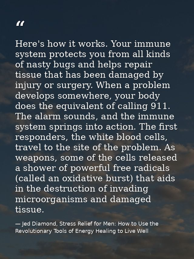 Here's how it works. Your immune system protects you from all kinds of nasty bugs and helps repair tissue that has been  — Jed Diamond, Stress Relief for Men: How to Use the Revolutionary Tools of Energy Healing to Live Well