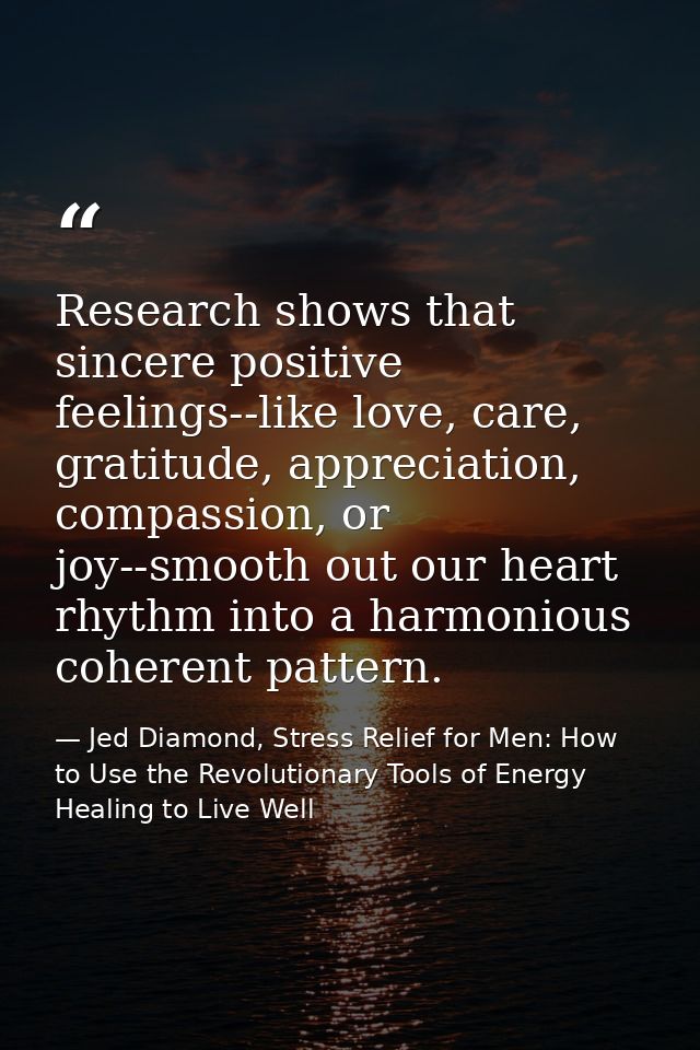 Research shows that sincere positive feelings--like love, care, gratitude, appreciation, compassion, or joy--smooth out  — Jed Diamond, Stress Relief for Men: How to Use the Revolutionary Tools of Energy Healing to Live Well
