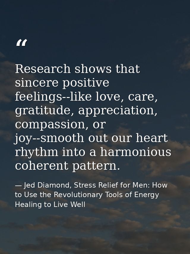 Research shows that sincere positive feelings--like love, care, gratitude, appreciation, compassion, or joy--smooth out  — Jed Diamond, Stress Relief for Men: How to Use the Revolutionary Tools of Energy Healing to Live Well