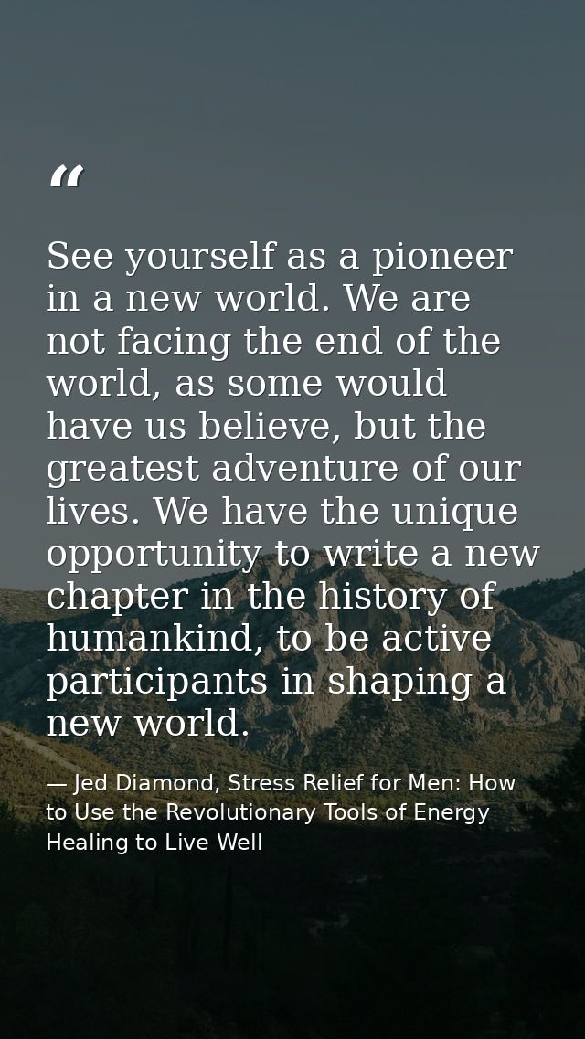 See yourself as a pioneer in a new world. We are not facing the end of the world, as some would have us believe, but the — Jed Diamond, Stress Relief for Men: How to Use the Revolutionary Tools of Energy Healing to Live Well