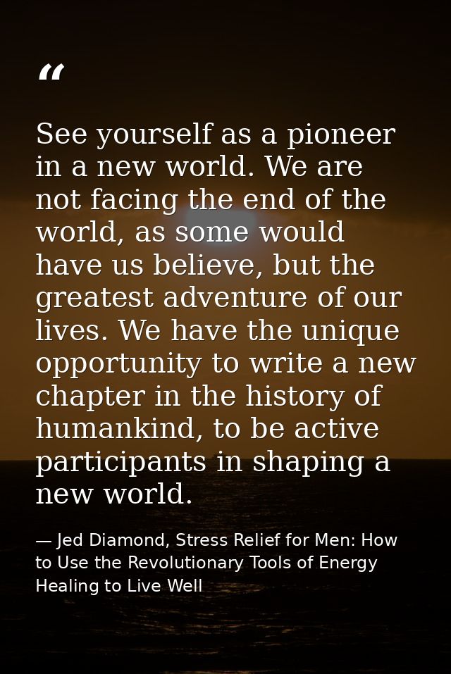 See yourself as a pioneer in a new world. We are not facing the end of the world, as some would have us believe, but the — Jed Diamond, Stress Relief for Men: How to Use the Revolutionary Tools of Energy Healing to Live Well