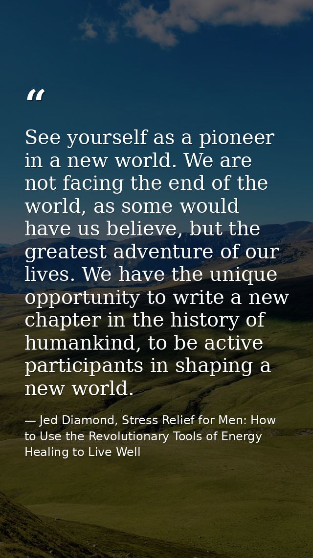 See yourself as a pioneer in a new world. We are not facing the end of the world, as some would have us believe, but the — Jed Diamond, Stress Relief for Men: How to Use the Revolutionary Tools of Energy Healing to Live Well