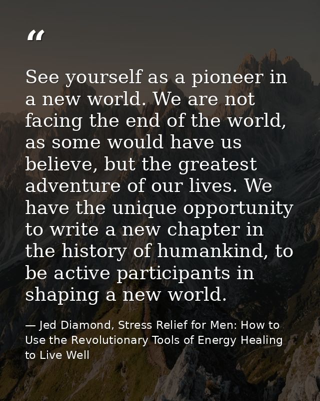 See yourself as a pioneer in a new world. We are not facing the end of the world, as some would have us believe, but the — Jed Diamond, Stress Relief for Men: How to Use the Revolutionary Tools of Energy Healing to Live Well