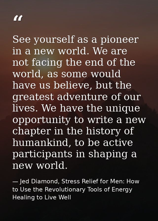 See yourself as a pioneer in a new world. We are not facing the end of the world, as some would have us believe, but the — Jed Diamond, Stress Relief for Men: How to Use the Revolutionary Tools of Energy Healing to Live Well