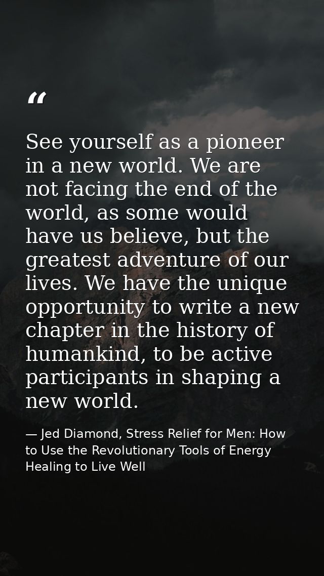 See yourself as a pioneer in a new world. We are not facing the end of the world, as some would have us believe, but the — Jed Diamond, Stress Relief for Men: How to Use the Revolutionary Tools of Energy Healing to Live Well