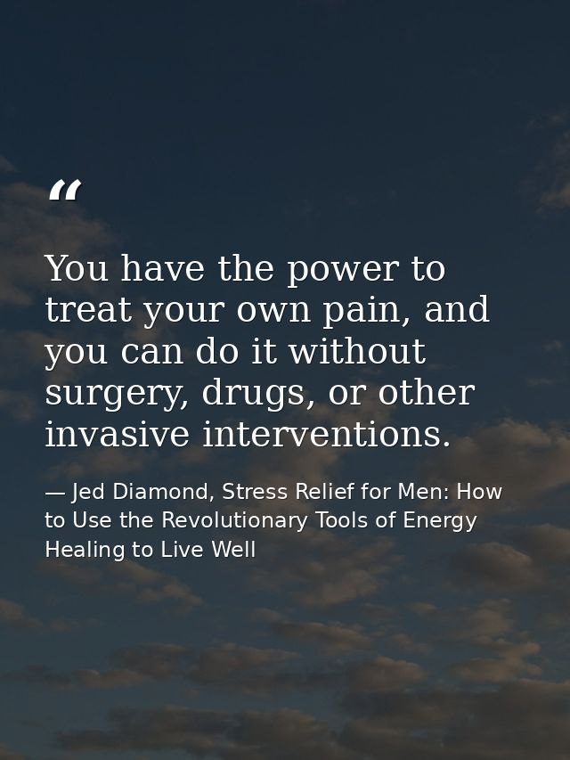 You have the power to treat your own pain, and you can do it without surgery, drugs, or other invasive interventions. — Jed Diamond, Stress Relief for Men: How to Use the Revolutionary Tools of Energy Healing to Live Well