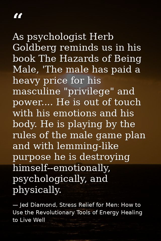 As psychologist Herb Goldberg reminds us in his book The Hazards of Being Male, 'The male has paid a heavy price for his — Jed Diamond, Stress Relief for Men: How to Use the Revolutionary Tools of Energy Healing to Live Well